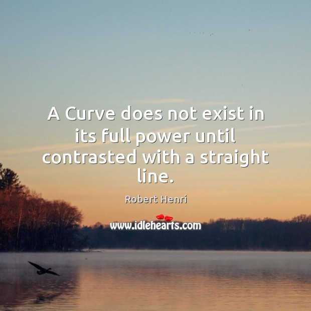 A Curve does not exist in its full power until contrasted with a straight line. Robert Henri Picture Quote