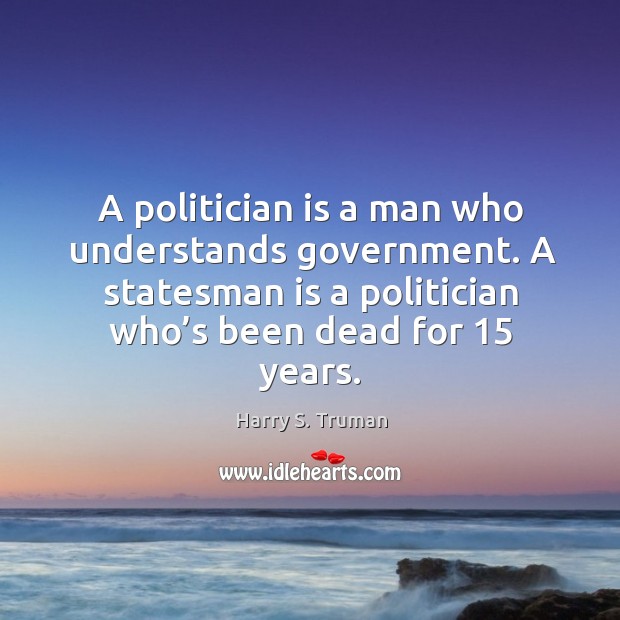 A politician is a man who understands government. A statesman is a politician who’s been dead for 15 years. Harry S. Truman Picture Quote