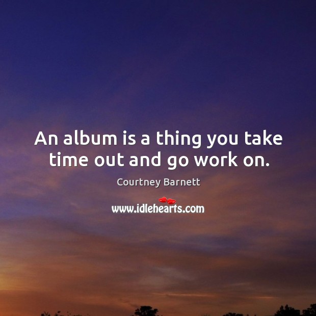 An album is a thing you take time out and go work on. Courtney Barnett Picture Quote