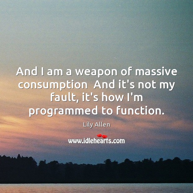 And I am a weapon of massive consumption  And it’s not my Image