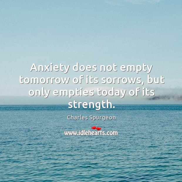 Anxiety does not empty tomorrow of its sorrows, but only empties today of its strength. Charles Spurgeon Picture Quote