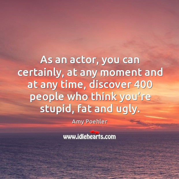 As an actor, you can certainly, at any moment and at any time, discover 400 people who think you’re stupid, fat and ugly. Amy Poehler Picture Quote