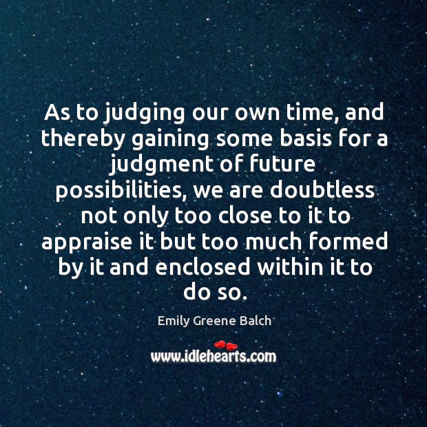 As to judging our own time, and thereby gaining some basis for a judgment of future possibilities Emily Greene Balch Picture Quote