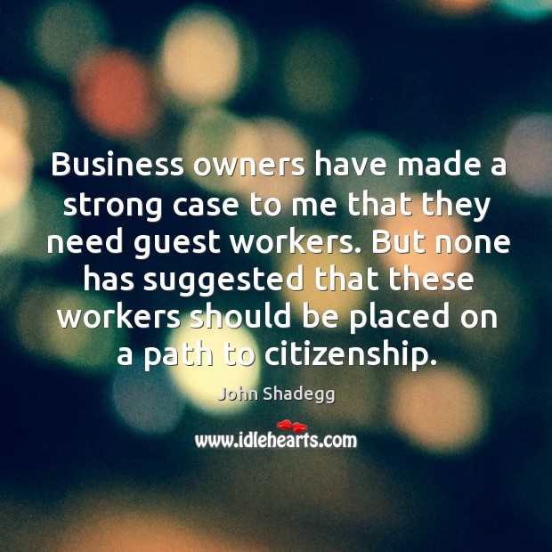 Business owners have made a strong case to me that they need guest workers. John Shadegg Picture Quote