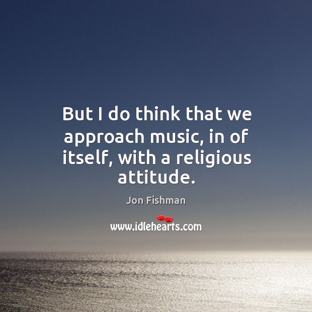 But I do think that we approach music, in of itself, with a religious attitude. Attitude Quotes Image