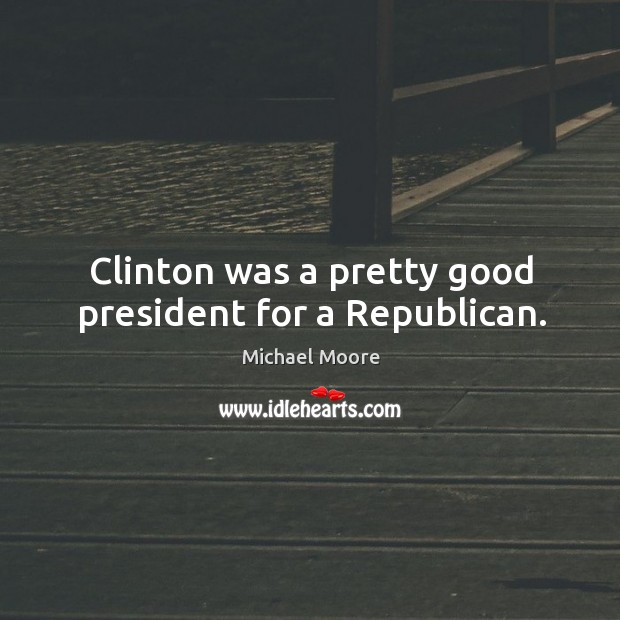 Clinton was a pretty good president for a republican. Michael Moore Picture Quote