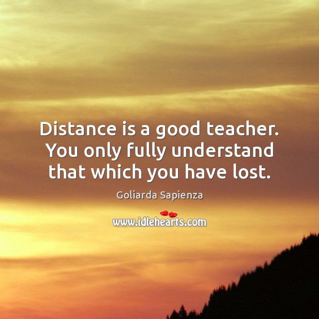 Distance is a good teacher. You only fully understand that which you have lost. Image