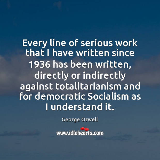 Every line of serious work that I have written since 1936 has been George Orwell Picture Quote