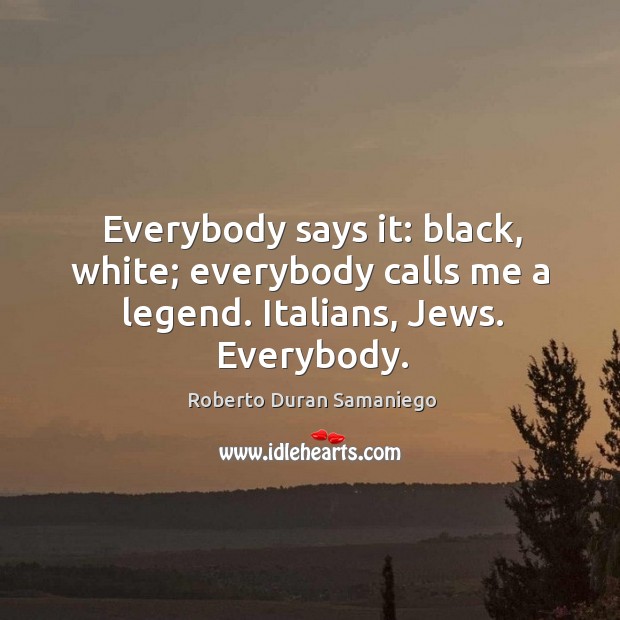 Everybody says it: black, white; everybody calls me a legend. Italians, jews. Everybody. Roberto Duran Samaniego Picture Quote