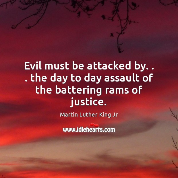 Evil must be attacked by. . . the day to day assault of the battering rams of justice. Martin Luther King Jr Picture Quote