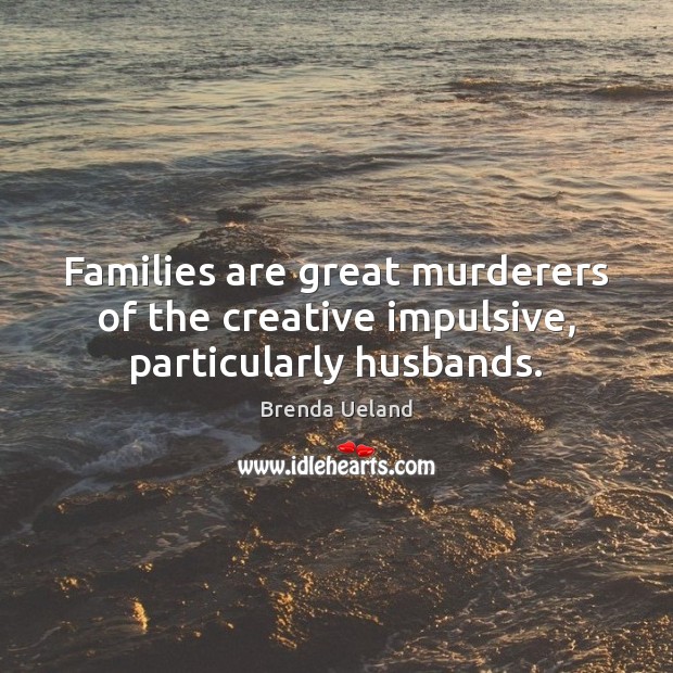 Families are great murderers of the creative impulsive, particularly husbands. Brenda Ueland Picture Quote