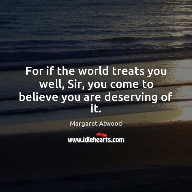 For if the world treats you well, Sir, you come to believe you are deserving of it. Image