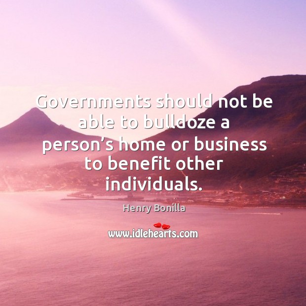 Governments should not be able to bulldoze a person’s home or business to benefit other individuals. Henry Bonilla Picture Quote