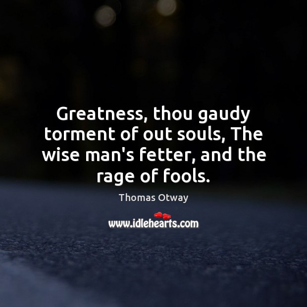 Greatness, thou gaudy torment of out souls, The wise man’s fetter, and the rage of fools. Thomas Otway Picture Quote