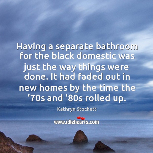 Having a separate bathroom for the black domestic was just the way things were done. Kathryn Stockett Picture Quote