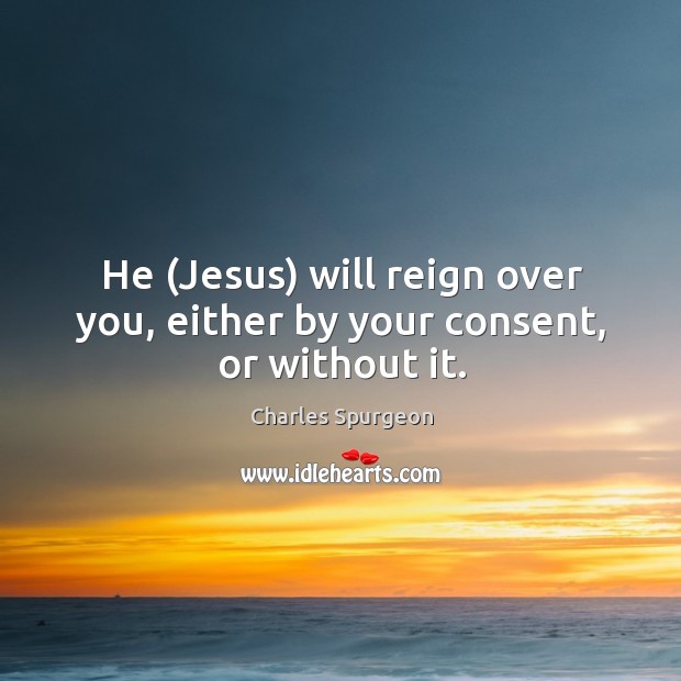 He (Jesus) will reign over you, either by your consent, or without it. Charles Spurgeon Picture Quote