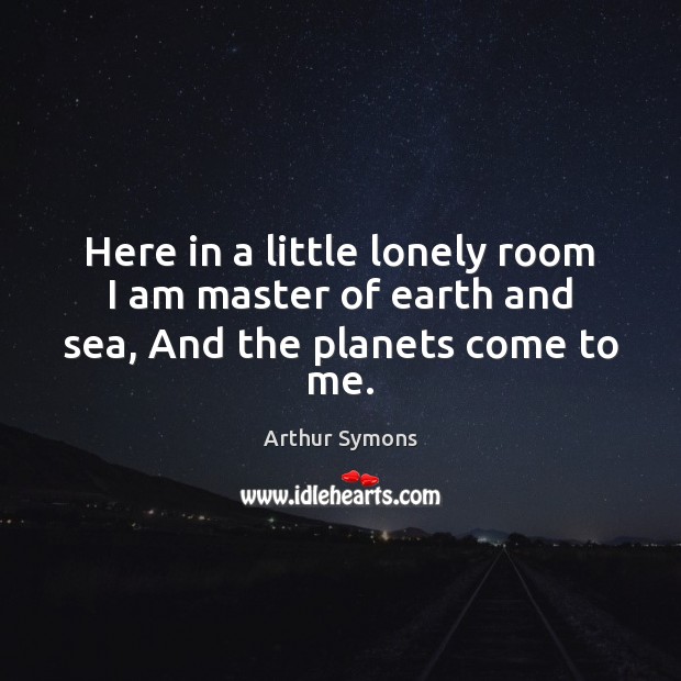 Here in a little lonely room I am master of earth and sea, And the planets come to me. Arthur Symons Picture Quote