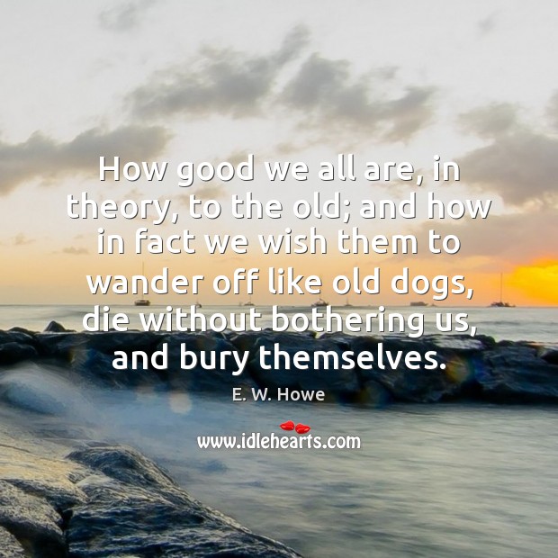 How good we all are, in theory, to the old; and how E. W. Howe Picture Quote