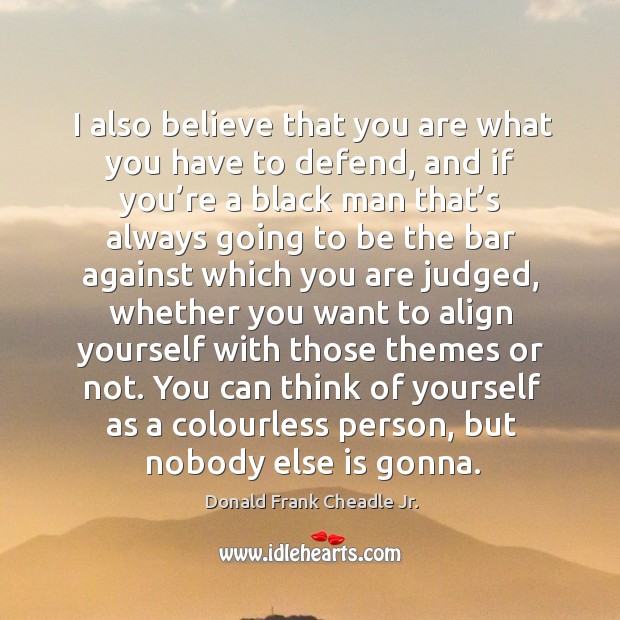 I also believe that you are what you have to defend, and if you’re a black man that’s always Donald Frank Cheadle Jr. Picture Quote