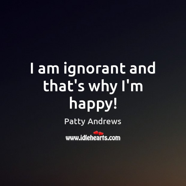 I am ignorant and that’s why I’m happy! Image