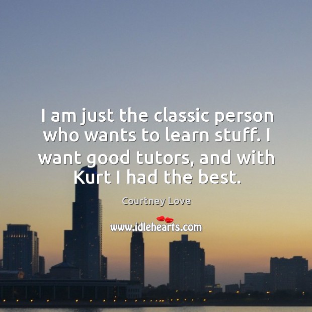 I am just the classic person who wants to learn stuff. I want good tutors, and with kurt I had the best. Courtney Love Picture Quote