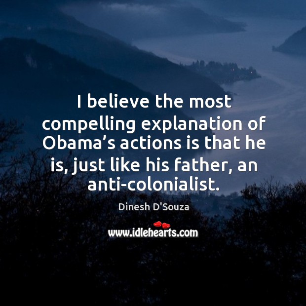 I believe the most compelling explanation of obama’s actions is that he is, just like his father, an anti-colonialist. Dinesh D’Souza Picture Quote