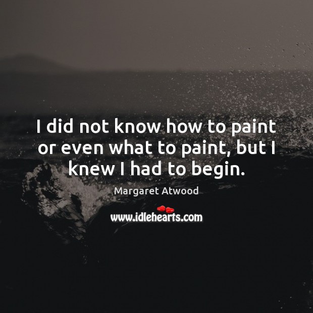 I did not know how to paint or even what to paint, but I knew I had to begin. Margaret Atwood Picture Quote