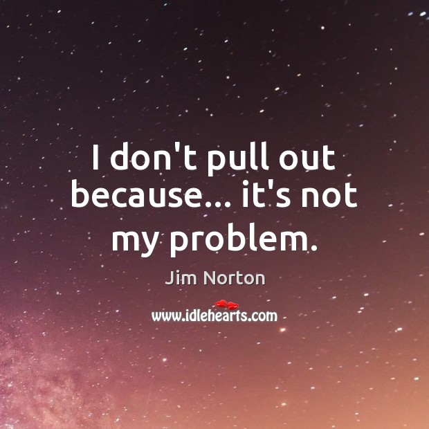 I don’t pull out because… it’s not my problem. Image