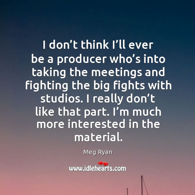 I don’t think I’ll ever be a producer who’s into taking the meetings and fighting the big fights with studios. Meg Ryan Picture Quote