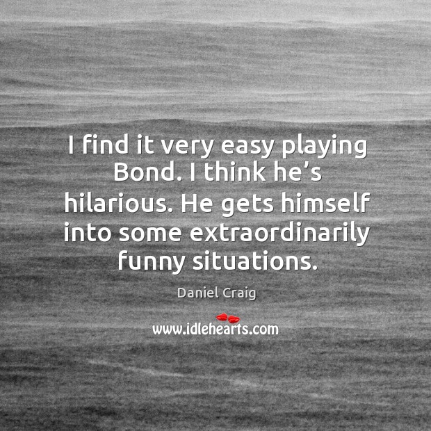 I find it very easy playing bond. I think he’s hilarious. He gets himself into some extraordinarily funny situations. Daniel Craig Picture Quote