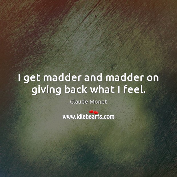 I get madder and madder on giving back what I feel. Image