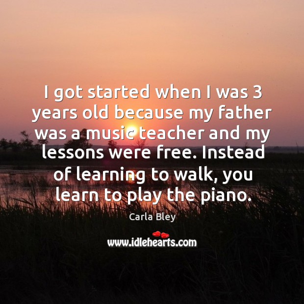 I got started when I was 3 years old because my father was a music teacher and my lessons were free. Carla Bley Picture Quote