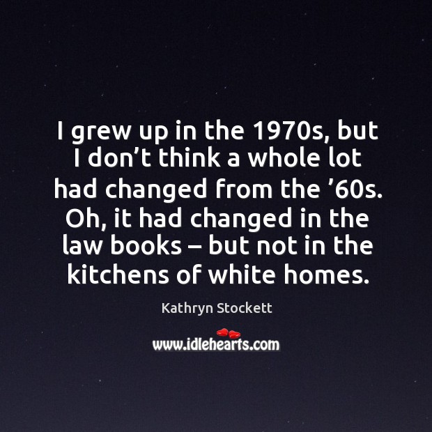 I grew up in the 1970s, but I don’t think a whole lot had changed from the ’60s. Kathryn Stockett Picture Quote