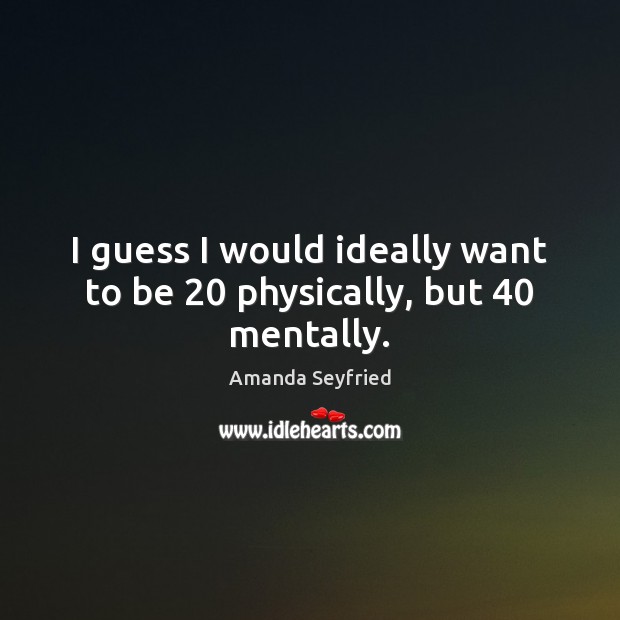 I guess I would ideally want to be 20 physically, but 40 mentally. Image