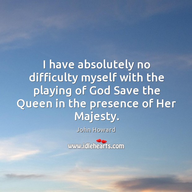 I have absolutely no difficulty myself with the playing of God save the queen in the presence of her majesty. John Howard Picture Quote