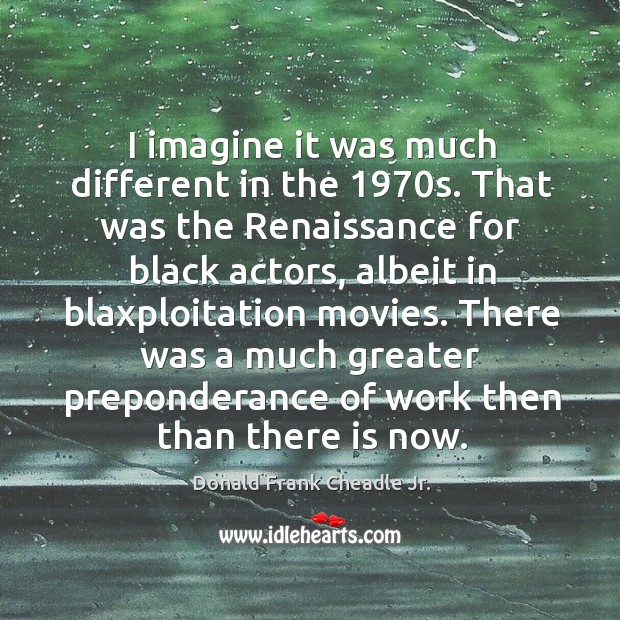 I imagine it was much different in the 1970s. That was the renaissance for black actors Donald Frank Cheadle Jr. Picture Quote