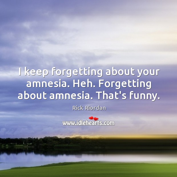 I keep forgetting about your amnesia. Heh. Forgetting about amnesia. That’s funny. Image