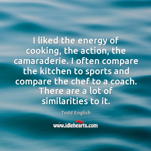 I liked the energy of cooking, the action, the camaraderie. I often compare the kitchen to Image