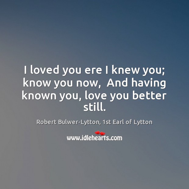 I loved you ere I knew you; know you now,  And having known you, love you better still. Image