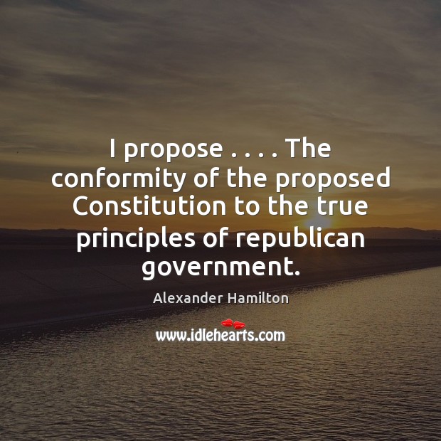 I propose . . . . The conformity of the proposed Constitution to the true principles Alexander Hamilton Picture Quote