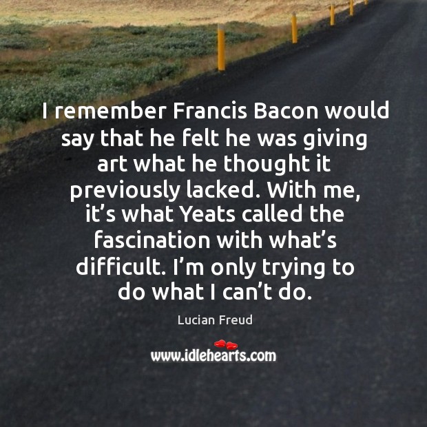 I remember francis bacon would say that he felt he was giving art what he thought it previously lacked. Lucian Freud Picture Quote