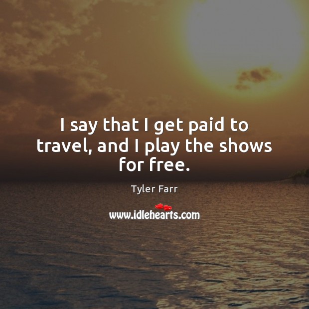 I say that I get paid to travel, and I play the shows for free. Image