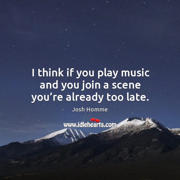 I think if you play music and you join a scene you’re already too late. Image