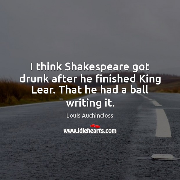 I think Shakespeare got drunk after he finished King Lear. That he had a ball writing it. Image