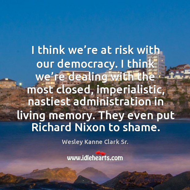 I think we’re at risk with our democracy. I think we’re dealing with the most closed Wesley Kanne Clark Sr. Picture Quote