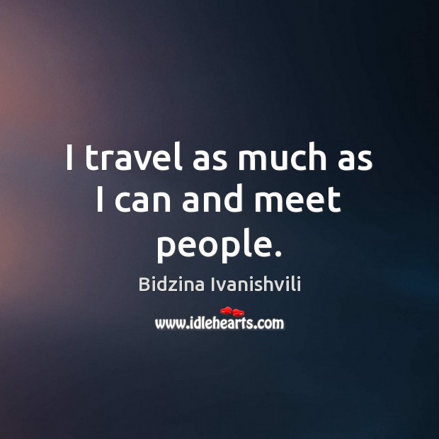 I travel as much as I can and meet people. Bidzina Ivanishvili Picture Quote