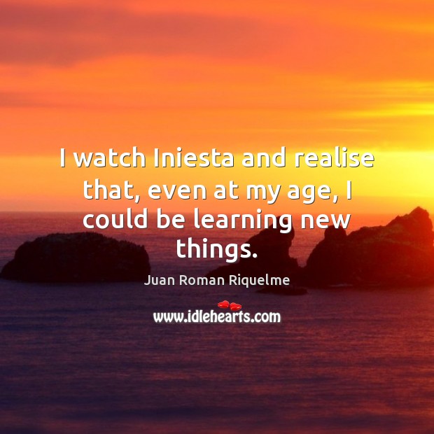 I watch Iniesta and realise that, even at my age, I could be learning new things. Juan Roman Riquelme Picture Quote