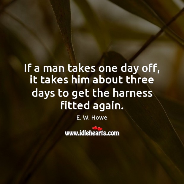 If a man takes one day off, it takes him about three days to get the harness fitted again. E. W. Howe Picture Quote