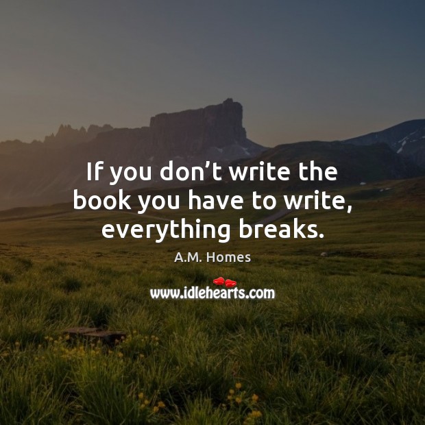 If you don’t write the book you have to write, everything breaks. A.M. Homes Picture Quote