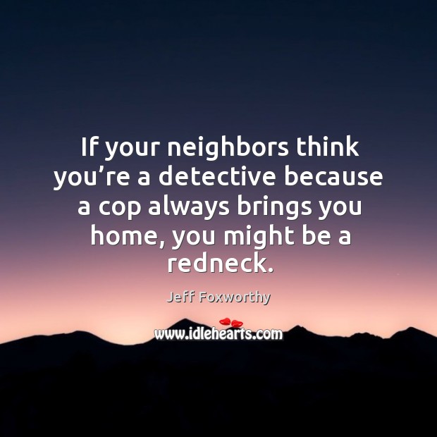 If your neighbors think you’re a detective because a cop always brings you home, you might be a redneck. Jeff Foxworthy Picture Quote